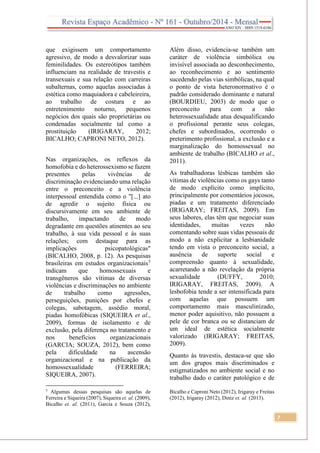 7
que exigissem um comportamento
agressivo, de modo a desvalorizar suas
feminilidades. Os estereótipos também
influenciam na realidade de travestis e
transexuais e sua relação com carreiras
subalternas, como aquelas associadas à
estética como maquiadora e cabeleireira,
ao trabalho de costura e ao
entretenimento noturno, pequenos
negócios dos quais são proprietárias ou
condenadas socialmente tal como a
prostituição (IRIGARAY, 2012;
BICALHO; CAPRONI NETO, 2012).
Nas organizações, os reflexos da
homofobia e do heterossexismo se fazem
presentes pelas vivências de
discriminação evidenciando uma relação
entre o preconceito e a violência
interpessoal entendida como o "[...] ato
de agredir o sujeito física ou
discursivamente em seu ambiente de
trabalho, impactando de modo
degradante em questões atinentes ao seu
trabalho, à sua vida pessoal e às suas
relações; com destaque para as
implicações psicopatológicas"
(BICALHO, 2008, p. 12). As pesquisas
brasileiras em estudos organizacionais5
indicam que homossexuais e
transgêneros são vítimas de diversas
violências e discriminações no ambiente
de trabalho como agressões,
perseguições, punições por chefes e
colegas, sabotagem, assédio moral,
piadas homofóbicas (SIQUEIRA et al.,
2009), formas de isolamento e de
exclusão, pela diferença no tratamento e
nos benefícios organizacionais
(GARCIA; SOUZA, 2012), bem como
pela dificuldade na ascensão
organizacional e na publicação da
homossexualidade (FERREIRA;
SIQUEIRA, 2007).
5
Algumas dessas pesquisas são aquelas de
Ferreira e Siqueira (2007), Siqueira et. al. (2009),
Bicalho et. al. (2011), Garcia e Souza (2012),
Além disso, evidencia-se também um
caráter de violência simbólica ou
invisível associada ao desconhecimento,
ao reconhecimento e ao sentimento
sucedendo pelas vias simbólicas, na qual
o ponto de vista heteronormativo é o
padrão considerado dominante e natural
(BOURDIEU, 2003) de modo que o
preconceito para com a não
heterossexualidade atua desqualificando
o profissional perante seus colegas,
chefes e subordinados, ocorrendo o
preterimento profissional, a exclusão e a
marginalização do homossexual no
ambiente de trabalho (BICALHO et al.,
2011).
As trabalhadoras lésbicas também são
vítimas de violências como os gays tanto
de modo explícito como implícito,
principalmente por comentários jocosos,
piadas e um tratamento diferenciado
(IRIGARAY; FREITAS, 2009). Em
seus labores, elas têm que negociar suas
identidades, muitas vezes não
comentando sobre suas vidas pessoais de
modo a não explicitar a lesbianidade
tendo em vista o preconceito social, a
ausência de suporte social e
compreensão quanto à sexualidade,
acarretando a não revelação da própria
sexualidade (DUFFY, 2010;
IRIGARAY, FREITAS, 2009). A
lesbofobia tende a ser intensificada para
com aquelas que possuem um
comportamento mais masculinizado,
menor poder aquisitivo, não possuem a
pele de cor branca ou se distanciam de
um ideal de estética socialmente
valorizado (IRIGARAY; FREITAS,
2009).
Quanto às travestis, destaca-se que são
um dos grupos mais discriminados e
estigmatizados no ambiente social e no
trabalho dado o caráter patológico e de
Bicalho e Caproni Neto (2012), Irigaray e Freitas
(2012), Irigaray (2012), Diniz et. al. (2013).
 