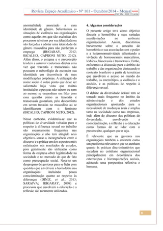 8
anormalidade associado a essa
identidade de gênero. Salientamos as
situações de violência nas organizações
como aquelas em que são excluídas dos
processos seletivos por sua identidade ou
são forçadas a adotar uma identidade de
gênero masculina para não perderem o
emprego (IRIGARAY, 2012;
BICALHO, CAPRONI NETO, 2012).
Além disso, o estigma e o preconceito
tendem a assumir contornos diretos uma
vez que travestis e transexuais não
possuem o subterfúgio de esconder sua
identidade em decorrência de suas
modificações corpóreas. A utilização do
nome social é outro ponto que deve ser
salientado haja vista que muitas
instituições e pessoas não sabem ou nem
ao mesmo se empenham em lidar com
essa questão como as travestis e
transexuais gostariam, pelo desconforto
em serem tratadas no masculino ao se
identificarem com o feminino
(BICALHO; CAPRONI NETO, 2012).
Nesse contexto, evidencia-se que as
políticas de diversidade voltadas para o
respeito à diferença sexual no trabalho
são escassamente frequentes nas
organizações e não tem atingido seus
objetivos sendo a incongruência entre o
discurso e a prática um dos aspectos mais
enfatizados nos resultados de estudos,
pois geralmente são utilizadas como
forma da empresa obter legitimidade na
sociedade e no mercado do que de fato
como preocupação social. Nota-se um
despreparo de gestores para se lidar com
questões que envolvem a homofobia nas
organizações incluindo pouca
conscientização quanto ao respeito às
diferenças (DINIZ, et al., 2013;
SARAIVA; IRIGARAY, 2009) e
processos que envolvem a educação e a
reflexão são raramente utilizados.
4. Algumas considerações
O presente artigo teve como objetivo
discutir a homofobia e suas variadas
manifestações no ambiente
organizacional. Assim, discutimos
brevemente sobre o conceito de
homofobia e sua associação com o poder
e a heteronormatividade salientando a
vivência de homossexuais masculinos,
lésbicas, bissexuais e transexuais. Então,
enfocamos a discussão para o âmbito do
trabalho e das organizações destacando o
contexto brasileiro a partir de temáticas
que envolvem o acesso ao mundo do
trabalho, os estereótipos, a violência e o
assédio, e as políticas de respeito à
diferença sexual.
O debate da diversidade sexual tem se
tornado mais frequente no âmbito da
administração e dos estudos
organizacionais apontando para a
necessidade de mudanças reais e amplas
tanto na sociedade como nas empresas,
indo além do discurso das políticas de
diversidade, envolvendo a
conscientização, a reflexão e a educação
como formas de se lidar com o
preconceito, qualquer que o seja.
É relevante que os gestores nas
organizações também a encarem como
um problema relevante e que se atenham
quanto às práticas discriminatórios que
sucedem no cotidiano organizacional
principalmente em decorrência dos
estereótipos e hierarquizações sociais,
adotando uma perspectiva reflexiva e
humana.
 