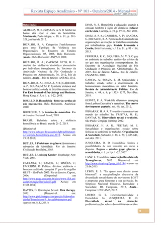 9
Referências
ALMEIDA, M. B.; SOARES, A. S. O futebol no
banco dos réus: o caso da homofobia.
Movimento, Porto Alegre, v. 18, n. 01, p. 301-
321, jan/mar de 2012.
BICALHO, R. A. Categorias Frankfurteanas
para uma Tipologia da Violência nas
Organizações. In: Encontro de Estudos
Organizacionais, 05, 2008, Belo Horizonte.
Anais... Belo Horizonte: ANPAD, 2008.
BICALHO, R. A.; CAPRONI NETO. H. L.
Análise das violências simbólicas vivenciadas
por indivíduos transgêneros. In: Encontro da
Associação Nacional de Pós Graduação e
Pesquisa em Administração, 36, 2012, Rio de
Janeiro. Anais… Rio de Janeiro: ANPAD, 2012.
BICALHO, R. A.; DINIZ, A. P. R.; CARRIERI,
A. P.; SOUZA, M. M. P. Symbolic violence and
homosexuality: a study in Brazilian major cities.
Far East Journal of Psychology and Business,
Hong Kong, v. 5, n. 1, p. 1-22, 2011.
BORILLO, D. Homofobia - história e crítica de
um preconceito. Belo Horizonte, Autêntica:
2010.
BOURDIEU, P. A dominação masculina. Rio
de Janeiro: Bertrand Brasil, 2003
BRASIL. Relatório sobre a violência
homofóbica no Brasil: ano de 2012. 2013.
(Disponível em:
http://www.sdh.gov.br/assuntos/lgbt/pdf/relatori
o-violencia-homofobica-ano-2012. Acesso em
19.12.2013)
BUTLER, J. Problemas de gênero: feminismo e
subversão da identidade. Rio de Janeiro:
Civilização brasileira, 2003.
BUTLER, J. Undoing Gender. Routledge: New
York, 2004.
CARRARA, S.; RAMOS, S.; SIMÕES, J.;
FACCHINI, R. Política, direitos, violência e
homossexualidade: pesquisa 9ª para do orgulho
GLBT – São Paulo 2005. Rio de Janeiro: Cepesc,
2006. (Disponível em
http://www.pagu.unicamp.br/sites/www.ifch.uni
camp.br.pagu/files/julio05.pdf. Acesso em
01.08.2014)
DAVIES, D. Orientação Sexual. Pink therapy.
2012. (Disponível em:
http://www.pinktherapy.com/portals/0/downloa
dables/Translations/P_SexualOrientation.pdf
Acesso em 20.12.2013)
DINIS, N. F. Homofobia e educação: quando a
omissão também é signo de violência. Educar
em Revista, Curitiba, n. 39, p. 39-50, Abr. 2011.
DINIZ, A. P. R.; CARRIERI, A. P.; GANDRA,
G.; BICALHO, R. A. Políticas de diversidade nas
organizações: as relações de trabalho comentadas
por trabalhadores gays. Revista Economia e
Gestão, Belo Horizonte, v. 13. n. 31, p. 93 - 114,
2013.
FERREIRA, R. C.; SIQUEIRA, M. V. S. O gay
no ambiente de trabalho: análise dos efeitos de
ser gay nas organizações contemporâneas. In:
Encontro da Associação Nacional de Pós
Graduação e Pesquisa em Administração, 31,
2007, Rio de Janeiro Anais... Rio de Janeiro:
ENANPAD, 2007.
GARCIA, A.; SOUZA, E. M. Sexualidade e
trabalho: estudo sobre a discriminação de
homossexuais masculinos no setor bancário.
Revista de Administração Pública, Rio de
Janeiro, v. 44, n. 6, p. 1353- 1377, Nov./Dez.
2010.
HEINTZ, P. A. Work-life dilemmas emerging
from Lesbian Executive´s narratives. The career
development quaterly, vol. 60, jun. 2012.
IRIGARAY, H. A. R. Travestis e transexuais no
mundo do trabalho. In: FREITAS, M. E.;
DANTAS, M. Diversidade sexual e trabalho.
São Paulo: Cengage learning, 2012.
IRIGARAY, H. A. R.; FREITAS, M. E.
Sexualidade e organizações: estudo sobre
lésbicas no ambiente de trabalho. Organizações
& Sociedade, Salvador, v. 18, n. 59, p. 625-641,
out./dez. 2011.
JUNQUEIRA, R. D. Homofobia: limites e
possibilidades de um conceito em meio a
disputas. Bagoas – estudos gays: gêneros e
sexualidades, v. 1., n.1 p. 1 -22, 2007.
LANZ, L. Transfobia. Associação Brasileira de
Transgêneros, 2012. Disponível em
http://www.abrat.org/?page_id=1184 acesso em
21.06.2013
LEWIS, E. S. "Eu quero meu direito como
bissexual": a marginalização discursiva da
diversidade sexual dentro do movimento LGBT
e propostas para fomentar a sua aceitação. In:
Simpósio Nacional Discurso, Identidade e
Sociedade, III, Campinas, 2012, Anais...
Campinas: UNICAMP, 2012.
LOURO, G. L. Heteronormatividade e
Homofobia. In: JUNQUEIRA, R. D.
Diversidade sexual na educação:
problematizações sobre a homofobia nas escolas.
 