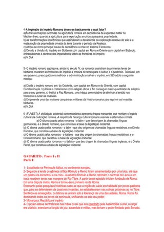 4-A implosão do império Romano deveu-se basicamente a qual fator?
a)Às transformações ocorridas na agricultura romana em decorrência da expansão militar no
Mediterrâneo, quando a agricultura para exportação arruinou a pequena propriedade.
b) às transformações econômicas que assinalaram a decadência da exploração coletiva do solo e a
restauração da propriedade privada da terra durante o período da Realeza.
c) Atribui-se como principal causa da decadência a crise no sistema Escravista.
d) Devido a divisão do Império em Ocidente com capital em Roma e Oriente com capital em Bizâncio,
enfraquecendo o controle dos imperadores sobre as fronteiras do império.
e) N.D.A
5- O império romano agonizava, ainda no século IV, os romanos assistiram às primeiras levas de
bárbaros cruzarem as fronteiras do império à procura de terras para o cultivo e o pastoreio. Teodósio, em
seu governo, preocupado em melhorar a administração e salvar o império, em 395 adota a seguinte
medida:
a) Divide o império romano em: do Ocidente, com capital em Roma e do Oriente, com capital
Constantinopla. b) Adota o cristianismo como religião oficial a fim conseguir maior quantidade de adeptos
para o seu governo. c) Institui a Paz Romana, uma trégua com objetivo de diminuir a tensão nas
fronteiras e evitar as invasões.
d) Empreende uma das maiores campanhas militares da história romana para reprimir as invasões
bárbaras.
e) N.D.A
6- (FUVEST) A civilização ocidental contemporânea apresenta traços marcantes que revelam o legado
cultural da civilização romana. A respeito da herança cultural romana assinale a alternativa correta.
a)-O idioma usado pelos romanos - o latim - que deu origem às chamadas línguas
germânicas, e o Direito Romano, que constituiu a base da legislação ocidental.
b)- O idioma usado pelos romanos - o latim - que deu origem às chamadas línguas neolatinas, e o Direito
Romano, que constituiu a base da legislação ocidental.
c)-O idioma usado pelos romanos - o italiano - que deu origem às chamadas línguas neolatinas, e o
Direito Romano, que constituiu a base da legislação ocidental.
d)- O idioma usado pelos romanos – o italiota - que deu origem às chamadas línguas inglesas, e o Direito
Penal, que constituiu a base da legislação ocidental
GABARITO : Parte I e II
Parte I:
1- Localizada na Península Itálica, no continente europeu.
2- Segundo a lenda os gêmeos órfãos Rômulo e Remo foram amamentados por uma loba, até que
um pastou os encontrou e os criou. Já adultos Rômulo e Remo retomam o controle do Lácio e em
troca recebem terras nas margens do Rio Tibre. A partir deste episódio iniciam fundação de Roma.
Em uma disputa matou Remo e tornou-se o primeiro rei de Roma.
Entretanto pelas pesquisas históricas sabe-se que a região do Lácio era habitada por povos pastores
que, para se defenderem de possíveis invasões, se estabeleceram nas colinas próximas ao rio Tibre.
Sentindo-se ameaçados, os latinos se uniram sob a liderança de uma das aldeias, Roma. Roma foi
dominando todos os povos da península, unificando-os sob seu poder.
3- Monarquia, República e Império
4- O poder estava centralizado nas mãos do rei que era escolhido pela Assembléia Curial, o cargo
era vitalício, exerciam a função de juiz, sacerdote e militar, mas tinham o poder limitado pelo Senado.
 