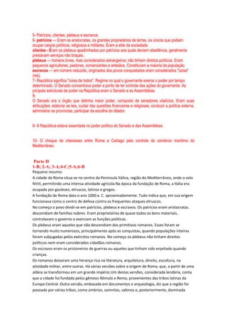 5- Patrícios, clientes, plebeus e escravos.
6- patrícios — Eram os aristocratas, os grandes proprietários de terras, os únicos que podiam
ocupar cargos políticos, religiosos e militares. Eram a elite da sociedade.
clientes - Eram os plebeus apadrinhados por patrícios aos quais deviam obediência, geralmente
prestavam serviços não braçais .
plebeus — homens livres, mas considerados estrangeiros; não tinham direitos políticos. Eram
pequenos agricultores, pastores, comerciantes e artesãos. Constituíam a maioria da população.
escravos — em número reduzido, originados dos povos conquistados eram considerados "coisa"
(res).
7- República significa "coisa de todos". Regime no qual o governante exerce o poder por tempo
determinado. O Senado concentrava poder a ponto de ter controle das ações do governante. As
pricipais estruturas de poder na República eram o Senado e as Assembléias.
8-
O Senado era o órgão que detinha maior poder, composto de senadores vitalícios. Eram suas
atribuições: elaborar as leis, cuidar das questões financeiras e religiosas, conduzir a política externa,
administrar as províncias, participar da escolha do ditador.
9- A República estava assentada no poder político do Senado e das Assembléias.
10- O choque de interesses entre Roma e Cartago pelo controle do comércio marítimo do
Mediterrâneo.
Parte II
1-B; 2-A; 3-A;4-C;5-A;6-B
Pequeno resumo:
A cidade de Roma situa-se no centro da Península Itálica, região do Mediterrâneo, onde o solo
fértil, permitindo uma intensa atividade agrícola.Na época da fundação de Roma, a Itália era
ocupada por gauleses, etruscos, latinos e gregos.
A fundação de Roma data o ano 1000 a. C. aproximadamente. Tudo indica que, em sua origem
funcionava como o centro de defesa contra os frequentes ataques etruscos.
No começo o povo dividi-se em patrícios, plebeus e escravos. Os patrícios eram aristocratas.
descendiam de famílias nobres. Eram proprietários de quase todos os bens materiais,
controlavam o governo e exerciam as funções políticas.
Os plebeus eram aqueles que não descendiam dos primitivos romanos. Esses foram se
tornando muito numerosos, principalmente após as conquistas, quando populações inteiras
foram subjugadas pelos exércitos romanos. No começo os plebeus não tinham direitos
políticos nem eram considerados cidadãos romanos.
Os escravos eram os prisioneiros de guerras ou aqueles que tinham sido enjeitado quando
crianças.
Os romanos deixaram uma herança rica na literatura, arquitetura, direito, escultura, na
atividade militar, entre outras. Há várias versões sobre a origem de Roma, que, a partir de uma
aldeia se transformou em um grande império.Um destas versões, considerada lendária, conta
que a cidade foi fundada pelos gêmeos Rômulo e Remo, provenientes das tribos latinas da
Europa Central. Outra versão, embasada em documentos e arqueologia, diz que a região foi
povoada por várias tribos, como úmbrios, samnitas, sabinos e, posteriormente, dominada
 
