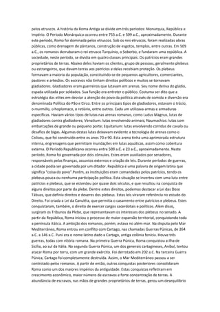 pelos etruscos. A história da Roma Antiga se divide em três períodos: Monarquia, República e
Império. O Período Monárquico ocorreu entre 753 a.C. e 509 a.C., aproximadamente. Durante
este período, Roma foi dominada pelos etruscos. Sob os reis etruscos, foram realizadas obras
públicas, como drenagem de pântanos, construção de esgotos, templos, entre outras. Em 509
a.C., os romanos derrubaram o rei etrusco Tarquínio, o Soberbo, e fundaram uma república. A
sociedade, neste período, se dividia em quatro classes principais. Os patrícios eram grandes
proprietários de terras. Abaixo deles haviam os clientes, grupo de pessoas, geralmente plebeus
ou estrangeiros, que davam terras aos patrícios e deles recebiam proteção. Os plebeus
formavam a maioria da população, constituindo-se de pequenos agricultores, comerciantes,
pastores e artesãos. Os escravos não tinham direitos políticos e muitos se tornavam
gladiadores. Gladiadores eram guerreiros que lutavam em arenas. Seu nome deriva do gládio,
espada utilizada por soldados. Sua função era entreter o público. Costuma ser dito que a
estratégia das elites em desviar a atenção do povo da política através de comida e diversão era
denominada Política do Pão e Circo. Entre os principais tipos de gladiadores, estavam o trácio,
o murmillo, o hoplomaco, o retiário, entre outros. Cada um utilizava armas e armaduras
específicas. Haviam vários tipos de lutas nas arenas romanas, como Ludus Magnus, lutas de
gladiadores contra gladiadores; Venatium: lutas envolvendo animais; Naumachias: lutas com
embarcações de grande ou pequeno porte; Equitarium: lutas envolvendo corridas de cavalo ou
desafios de bigas. Algumas destas lutas deixavam evidente a tecnologia de arenas como o
Coliseu, que foi construído entre os anos 70 e 90. Esta arena tinha uma aprimorada estrutura
interna, engrenagens que permitiam inundações em lutas aquáticas, assim como cobertura
externa. O Período Republicano ocorreu entre 509 a.C. e 23 a.C., aproximadamente. Neste
período, Roma foi governada por dois cônsules. Estes eram auxiliados por senadores,
responsáveis pelas finanças, assuntos externos e criação de leis. Durante períodos de guerras,
a cidade podia ser governada por um ditador. República é uma palavra de origem latina que
significa "coisa do povo".Porém, as instituições eram comandadas pelos patrícios, tendo os
plebeus pouca ou nenhuma participação política. Esta situação se inverteu com uma luta entre
patrícios e plebeus, que se estendeu por quase dois séculos, e que resultou na conquista de
alguns direitos por parte da plebe. Dentre estes direitos, podemos destacar a Lei das Doze
Tábuas, que definia direitos e deveres dos plebeus. Estas leis viraram referência no estudo do
Direito. Foi criada a Lei da Canuléia, que permitia o casamento entre patrícios e plebeus. Estes
conquistaram, também, o direito de exercer cargos sacerdotais e políticos. Além disso,
surgiram os Tribunos da Plebe, que representavam os interesses dos plebeus no senado. A
partir da República, Roma iniciou o processo de maior expansão territorial, conquistando toda
a península itálica. A ambição dos romanos, porém, estava no além-mar. Na disputa pelo Mar
Mediterrâneo, Roma entrou em conflito com Cartago, nas chamadas Guerras Púnicas, de 264
a.C. a 146 a.C. Puni era o nome latino dado a Cartago, antiga colônia fenícia. Houve três
guerras, todas com vitória romana. Na primeira Guerra Púnica, Roma conquistou a ilha de
Sicília, ao sul da Itália. Na segunda Guerra Púnica, um dos generais cartagineses, Aníbal, tentou
atacar Roma por terra, com um grande exército. Foi derrotado em 202 a.C. Na terceira Guerra
Púnica, Cartago foi completamente destruída. Assim, o Mar Mediterrâneo passou a ser
controlado pelos romanos. A partir de então, outras conquistas posteriores consolidaram
Roma como um dos maiores impérios da antiguidade. Estas conquistas refletiram em
crescimento econômico, maior número de escravos e forte concentração de terras. A
abundância de escravos, nas mãos de grandes proprietários de terras, gerou um desequilíbrio
 