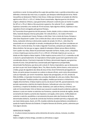 econômico e social. As lutas políticas fez surgir dois partidos rivais: o partido aristocrático, que
defendia o interesse dos mais ricos; e o popular, que desejava redistribuição de terras. Nesta
luta política se destacaram Tibério e Caio Graco, irmãos que tentaram um projeto de reforma
agrária entre 133 a.C. e 121 a.C. Ambos foram assassinados. Algumas guerras civis deram
origens a ditaduras militares, cujos governantes utilizavam o exército para se manter no poder.
De 107 a.C. a 79 a.C. Mário e Sila assumiram o governo. Por volta de 72 a.C., o gladiador
Espártaco comandou uma revolta de 70 mil escravos. Após algumas vitórias, Espártaco e seus
seguidores foram esmagados pelo general Pompeu.
Os Triunviratos foram governos de três pessoas. Porém, desde o início o sistema mostrou-se
falho, havendo disputas internas pelo poder. Por volta de 60 a.C., foi criado o Primeiro
Triunvirato, composto por Crasso, Pompeu e Júlio César. Com a morte de Crasso, Pompeu e
Júlio César disputaram o poder. Com a vitória de César, este se tornou ditador perpétuo de
Roma, realizando reformas e diminuindo o poder do senado. Em 44 a.C., Júlio César foi
assassinado em um conspiração no senado, encabeçada por Bruto, que César considerava um
filho. Com a morte de César, foi criado o Segundo Triunvirato, composto por Lépido, Otávio e
Marco Antônio. Na luta que se seguiu, Lépido foi afastado e Otávio venceu Marco Antônio.
Com o poder nas mãos, Otávio foi proclamado imperador de Roma. Acaba, assim, a República
e inicia o Império,que ocorreu entre 27 a.C. e 476 d.C. O Período Imperial, por sua vez, se
divide em Alto Império e Baixo Império. O Alto Império ocorreu entre 27 a.C. e estendeu-se até
o século III, aproximadamente. Os imperadores tinham poder quase total e geralmente eram
considerados divinos. O primeiro imperador foi Otávio, denominado Augusto, que governou
durante 41 anos. Este período ficou caracterizado pela hegemonia e prosperidade,
denominado Pax Romana, que durou até o século III. Outros imperadores, que se destacaram,
por bem ou por mal, foram Calígula, Nero, Tito, Marco Aurélio, Sétimo Severo, entre outros.os
cristãos, grupo de seguidores das ideias de Jesus Cristo, foram fortemente perseguidos em
Roma, em parte porque recusavam-se a adorar os deuses oficiais, assim como não prestavam
culto ao imperador, por serem monoteístas. Apesar das perseguições, em 313, através do
Édito de Milão, o imperador Constantino concedeu liberdade de culto aos cristãos. Mais tarde,
o então imperador Teodósio proibiu cultos pagãos, medida que tornaria o cristianismo a
religião oficial de Roma. O Baixo Império ocorreu do século III até 476, aproximadamente. Este
período representou o declínio do Império Romano. Sufocado por uma crise militar e
econômica, o Império foi dividido em dois: Ocidental, com sede em Roma; e Oriental, com
sede em Constantinopla. Entre os fatores que causaram a queda da parte ocidental, podemos
destacar o custo em manter os exércitos nas fronteiras; a perda de controle de regiões, devido
ao tamanho do império; aumento dos impostos e corrupção, entre outros. A dificuldade em
sustentar o exército, possibilitou o recrutamento de povos além das fronteiras de Roma,
denominados bárbaros. A perda de controle das fronteiras também permitiu a migração cada
vez maior destes povos. Assim, em 476, invasões violentas de povos bárbaros consolidaram a
queda do Império Romano do Ocidente. O Império Romano do Oriente, porém, sobreviveu por
mais alguns séculos.
　
EXERCICIOS DE FIXAÇÃO:
1 - A cultura romana incorporou vários elementos de outras culturas, inclusive, na esfera
religiosa.
Sobre a religião na Roma Antiga, considere as afirmativas a seguir:
 