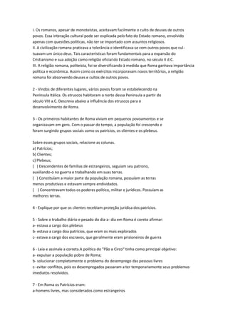 I. Os romanos, apesar de monoteístas, aceitavam facilmente o culto de deuses de outros
povos. Essa interação cultural pode ser explicada pelo fato do Estado romano, envolvido
apenas com questões políticas, não ter se importado com assuntos religiosos.
II. A civilização romana praticava a tolerância e identificava-se com outros povos que cul-
tuavam um único deus. Tais características foram fundamentais para a expansão do
Cristianismo e sua adoção como religião oficial do Estado romano, no século II d.C.
III. A religião romana, politeísta, foi se diversificando à medida que Roma ganhava importância
política e econômica. Assim como os exércitos incorporavam novos territórios, a religião
romana foi absorvendo deuses e cultos de outros povos.
2 - Vindos de diferentes lugares, vários povos foram se estabelecendo na
Península Itálica. Os etruscos habitaram o norte dessa Península a partir do
século VIII a.C. Descreva abaixo a influência dos etruscos para o
desenvolvimento de Roma.
3 - Os primeiros habitantes de Roma viviam em pequenos povoamentos e se
organizavam em gens. Com o passar do tempo, a população foi crescendo e
foram surgindo grupos sociais como os patrícios, os clientes e os plebeus.
Sobre esses grupos sociais, relacione as colunas.
a) Patrícios;
b) Clientes;
c) Plebeus;
( ) Descendentes de famílias de estrangeiros, seguiam seu patrono,
auxiliando-o na guerra e trabalhando em suas terras.
( ) Constituíam a maior parte da população romana, possuíam as terras
menos produtivas e estavam sempre endividados.
( ) Concentravam todos os poderes político, militar e jurídicos. Possuíam as
melhores terras.
4 - Explique por que os clientes recebiam proteção jurídica dos patrícios.
5 - Sobre o trabalho diário e pesado do dia-a- dia em Roma é coreto afirmar:
a- estava a cargo dos plebeus
b- estava a cargo doa patrícios, que eram os mais explorados
c- estava a cargo dos escravos, que geralmente eram prisioneiros de guerra
6 - Leia e assinale a correta.A política do "Pão e Circo" tinha como principal objetivo:
a- expulsar a população pobre de Roma;
b- solucionar completamente o problema do desemprego das pessoas livres
c- evitar conflitos, pois os desempregados passaram a ter temporariamente seus problemas
imediatos resolvidos.
7 - Em Roma os Patrícios eram:
a-homens livres, mas considerados como estrangeiros
 
