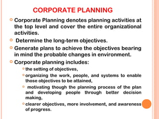 CORPORATE PLANNING
 Corporate Planning denotes planning activities at
  the top level and cover the entire organizational
  activities.
 Determine the long-term objectives.

 Generate plans to achieve the objectives bearing
  in mind the probable changes in environment.
 Corporate planning includes:
     the setting of objectives,
     organizing the work, people, and systems to enable

      those objectives to be attained,
     motivating though the planning process of the plan

      and developing people through better decision
      making,
     clearer objectives, more involvement, and awareness

      of progress.
 