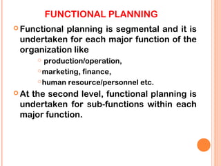 FUNCTIONAL PLANNING
 Functionalplanning is segmental and it is
 undertaken for each major function of the
 organization like
        production/operation,
        marketing, finance,

        human resource/personnel etc.

 At
   the second level, functional planning is
 undertaken for sub-functions within each
 major function.
 