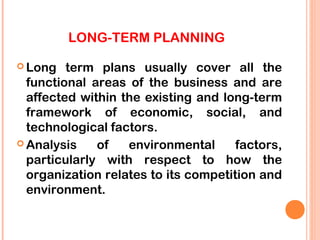 LONG-TERM PLANNING

 Long   term plans usually cover all the
  functional areas of the business and are
  affected within the existing and long-term
  framework of economic, social, and
  technological factors.
 Analysis    of   environmental      factors,
  particularly with respect to how the
  organization relates to its competition and
  environment.
 
