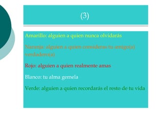 Amarillo: alguien a quien nunca olvidarás  Naranja: alguien a quien consideras tu amigo(a)  verdadero(a)  Rojo: alguien a quien realmente amas  Blanco: tu alma gemela  Verde: alguien a quien recordarás el resto de tu vida  (3)  