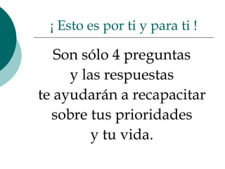 Son sólo 4 preguntas  y las respuestas  te ayudarán a recapacitar  sobre tus prioridades  y tu vida.  ¡ Esto es por ti y para ti ! 