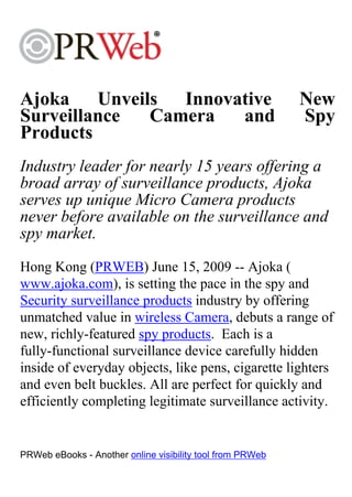 Ajoka Unveils Innovative                                   New
Surveillance Camera and                                    Spy
Products
Industry leader for nearly 15 years offering a
broad array of surveillance products, Ajoka
serves up unique Micro Camera products
never before available on the surveillance and
spy market.
Hong Kong (PRWEB) June 15, 2009 -- Ajoka (
www.ajoka.com), is setting the pace in the spy and
Security surveillance products industry by offering
unmatched value in wireless Camera, debuts a range of
new, richly-featured spy products. Each is a
fully-functional surveillance device carefully hidden
inside of everyday objects, like pens, cigarette lighters
and even belt buckles. All are perfect for quickly and
efficiently completing legitimate surveillance activity.


PRWeb eBooks - Another online visibility tool from PRWeb
 