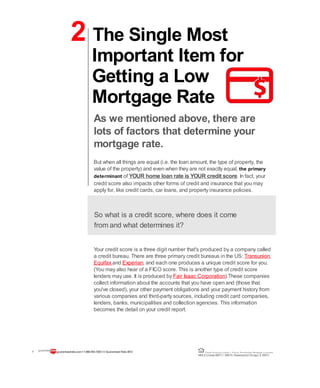 2 The Single Most
Important Item for
Getting a Low
Mortgage Rate
As we mentioned above, there are
lots of factors that determine your
mortgage rate.
But when all things are equal (i.e. the loan amount, the type of property, the
value of the property) and even when they are not exactly equal, the primary
determinant of YOUR home loan rate is YOUR credit score. In fact, your
credit score also impacts other forms of credit and insurance that you may
apply for, like credit cards, car loans, and property insurance policies.
So what is a credit score, where does it come
from and what determines it?
Your credit score is a three digit number that's produced by a company called
a credit bureau. There are three primary credit bureaus in the US: Transunion,
Equifax and Experian, and each one produces a unique credit score for you.
(You may also hear of a FICO score. This is another type of credit score
lenders may use. It is produced by Fair Isaac Corporation).These companies
collect information about the accounts that you have open and (those that
you've closed), your other payment obligations and your payment history from
various companies and third-party sources, including credit card companies,
lenders, banks, municipalities and collection agencies. This information
becomes the detail on your credit report.
7 guaranteedrate.coml 1-866-943-7283l ©Guaranteed Rate2012 Equal Housing Lender | Illinois Residential Mortgage Licensee
NMLSLicense#2611| 3940N. RavenswoodChicago, IL60613
 