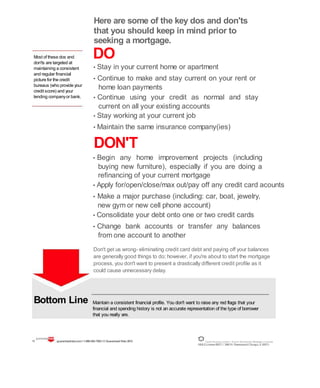 Most of these dos and
don'ts are targeted at
maintaining a consistent
and regular financial
picture for the credit
bureaus (who provide your
credit score) and your
lending companyor bank.
Bottom Line
Here are some of the key dos and don'ts
that you should keep in mind prior to
seeking a mortgage.
DO
• Stay in your current home or apartment
• Continue to make and stay current on your rent or
home loan payments
• Continue using your credit as normal and stay
current on all your existing accounts
• Stay working at your current job
• Maintain the same insurance company(ies)
DON'T
• Begin any home improvement projects (including
buying new furniture), especially if you are doing a
refinancing of your current mortgage
• Apply for/open/close/max out/pay off any credit card acounts
• Make a major purchase (including: car, boat, jewelry,
new gym or new cell phone account)
• Consolidate your debt onto one or two credit cards
• Change bank accounts or transfer any balances
from one account to another
Don't get us wrong- eliminating credit card debt and paying off your balances
are generally good things to do; however, if you're about to start the mortgage
process, you don't want to present a drastically different credit profile as it
could cause unnecessary delay.
Maintain a consistent financial profile. You don't want to raise any red flags that your
financial and spending history is not an accurate representation of the type of borrower
that you really are.
11 guaranteedrate.coml 1-866-943-7283l ©Guaranteed Rate2012 Equal Housing Lender | Illinois Residential Mortgage Licensee
NMLSLicense#2611| 3940N. RavenswoodChicago, IL60613
 