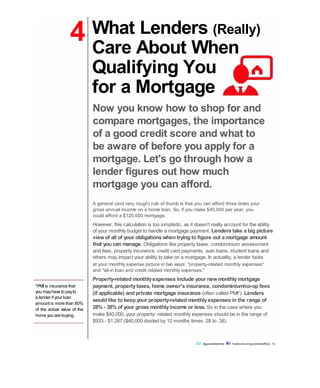 4
*PMI is insurance that
you mayhave to payto
a lender if your loan
amount is more than 80%
of the actual value of the
home you are buying.
What Lenders (Really)
Care About When
Qualifying You
for a Mortgage
Now you know how to shop for and
compare mortgages, the importance
of a good credit score and what to
be aware of before you apply for a
mortgage. Let's go through how a
lender figures out how much
mortgage you can afford.
A general (and very rough) rule of thumb is that you can afford three times your
gross annual income on a home loan. So, if you make $40,000 per year, you
could afford a $120,000 mortgage.
However, this calculation is too simplistic, as it doesn't really account for the ability
of your monthly budget to handle a mortgage payment. Lenders take a big picture
viewof all of your obligations when trying to figure out a mortgage amount
that you can manage. Obligations like property taxes, condominium assessment
and fees, property insurance, credit card payments, auto loans, student loans and
others may impact your ability to take on a mortgage. In actuality, a lender looks
at your monthly expense picture in two ways: "property-related monthly expenses"
and "all-in loan and credit related monthly expenses."
Property-related monthlyexpenses include your newmonthlymortgage
payment, propertytaxes, home owner's insurance, condominium/co-op fees
(if applicable) and private mortgage insurance (often called PMI*). Lenders
would like to keep your property-related monthlyexpenses in the range of
28% - 38% of your gross monthlyincome or less. So in the case where you
make $40,000, your property- related monthly expenses should be in the range of
$933 - $1,267 ($40,000 divided by 12 months times .28 to .38).
@guaranteedrate facebook.com/guaranteedRate 12
 