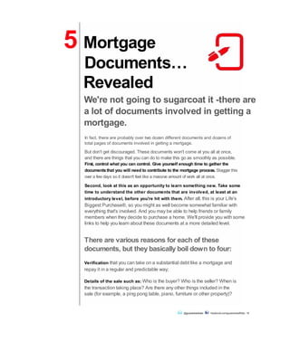 Revealed
We're not going to sugarcoat it -there are
a lot of documents involved in getting a
mortgage.
In fact, there are probably over two dozen different documents and dozens of
total pages of documents involved in getting a mortgage.
But don't get discouraged. These documents won't come at you all at once,
and there are things that you can do to make this go as smoothly as possible.
First, control what you can control. Give yourself enough time to gather the
documentsthat you will need to contribute to the mortgage process. Stagger this
over a few days so it doesn't feel like a massive amount of work all at once.
Second, look at this as an opportunity to learn something new. Take some
time to understand the other documents that are involved, at least at an
introductory level, before you're hit with them. After all, this is your Life's
Biggest Purchase®, so you might as well become somewhat familiar with
everything that's involved. And you may be able to help friends or family
members when they decide to purchase a home. We'll provide you with some
links to help you learn about these documents at a more detailed level.
There are various reasons for each of these
documents, but they basically boil down to four:
Verification that you can take on a substantial debt like a mortgage and
repay it in a regular and predictable way;
Details of the sale such as: Who is the buyer? Who is the seller? When is
the transaction taking place? Are there any other things included in the
sale (for example, a ping pong table, piano, furniture or other property)?
@guaranteedrate facebook.com/guaranteedRate 14
5 Mortgage
Documents…
 