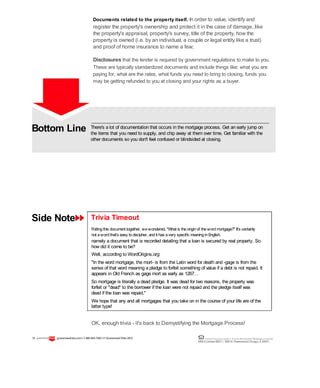 Bottom Line
Side Note
There's a lot of documentation that occurs in the mortgage process. Get an early jump on
the items that you need to supply, and chip away at them over time. Get familiar with the
other documents so you don't feel confused or blindsided at closing.
Trivia Timeout
Puttingthis document together, wewondered, "What is theoriginof thewordmortgage?" It's certainly
not awordthat's easy todecipher, andit has avery specific meaninginEnglish,
namely a document that is recorded detailing that a loan is secured by real property. So
how did it come to be?
Well, according to WordOrigins.org:
"In the word mortgage, the mort- is from the Latin word for death and -gage is from the
sense of that word meaning a pledge to forfeit something of value if a debt is not repaid. It
appears in Old French as gage mort as early as 1267…
So mortgage is literally a dead pledge. It was dead for two reasons, the property was
forfeit or "dead" to the borrower if the loan were not repaid and the pledge itself was
dead if the loan was repaid."
We hope that any and all mortgages that you take on in the course of your life are of the
latter type!
OK, enough trivia - it's back to Demystifying the Mortgage Process!
Documents related to the property itself. In order to value, identify and
register the property's ownership and protect it in the case of damage, like
the property's appraisal, property's survey, title of the property, how the
property is owned (i.e. by an individual, a couple or legal entity like a trust)
and proof of home insurance to name a few;
Disclosures that the lender is required by government regulations to make to you.
These are typically standardized documents and include things like: what you are
paying for, what are the rates, what funds you need to bring to closing, funds you
may be getting refunded to you at closing and your rights as a buyer.
15 guaranteedrate.coml 1-866-943-7283l ©Guaranteed Rate2012 Equal Housing Lender | Illinois Residential Mortgage Licensee
NMLSLicense#2611| 3940N. RavenswoodChicago, IL60613
 