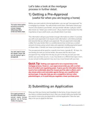 The section below applies
primarilyto purchasing
a home; however,
refinancings follow
similar (but fewer) steps.
You don't need to know
the specific house that
you are buying to get a
pre-approval.
Let's take a look at the mortgage
process in further detail.
1) Getting a Pre-Approval
(useful for when you are buying a home)
Before you even submit a formal application, you can get "pre-approved" for
a mortgage by a lender. You will provide some basic information about your
income and assets to your lender, and your lender will also "pull your credit",
also known as "obtain your credit score." (If you haven't read Section IIon the
importance of your credit score, you should check it out now).
This information will give your lender enough information to either (1) provide
you with a pre-approval or (2) require more information. Let's think positively
and assume that you will get a pre-approval. The pre-approval is basically
a letter from your lender that is a conditional promise to lend you a certain
amount of money using current rates and expected monthly payments based
on those rates. A lender can issue a pre-approval in about an hour.
The pre-approval will be good for a specific time frame, typically 60 - 90 days. It is
non-binding (for both you and the lender). Be aware that the rate of your
pre-approval may change from the day you got it to the day you lock your loan
(and/or your purchase occurs), or you may decide on a different loan type or term,
so your actual monthly payment may vary if you move forward with your loan.
Quick Tip: Getting a pre-approval is not a required step in the
mortgage process. However, a pre-approval provides you with a certain
level of comfort and negotiating power. It gives you the information that you
need to feel comfortable about the houses you'll be able to afford, and it
also shows sellers and real-estate agents that you are a qualified and
serious buyer. It mayalso help you win a competitive bid over other
potential buyers, or it could help you negotiate a lower purchase price.
For a good summary of
the events following your
executed property purchase
agreement, see the Purchase
TimelineintheAppendix.
Once you find your home (and hopefully it's the home of your dreams!) and
you have a contract pending to buy it, then you should notify your lender that
you want to move your pre-approval to a formal application. Now the next
step is for you to apply for the loan.
2) Submitting an Application
@guaranteedrate facebook.com/guaranteedRate 18
 