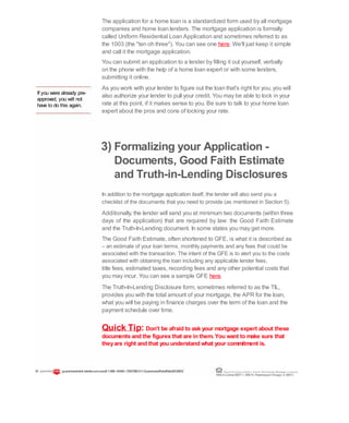 If you were already pre-
approved, you will not
have to do this again.
The application for a home loan is a standardized form used by all mortgage
companies and home loan lenders. The mortgage application is formally
called Uniform Residential Loan Application and sometimes referred to as
the 1003 (the "ten oh three"). You can see one here. We'll just keep it simple
and call it the mortgage application.
You can submit an application to a lender by filling it out yourself, verbally
on the phone with the help of a home loan expert or with some lenders,
submitting it online.
As you work with your lender to figure out the loan that's right for you, you will
also authorize your lender to pull your credit. You may be able to lock in your
rate at this point, if it makes sense to you. Be sure to talk to your home loan
expert about the pros and cons of locking your rate.
3) Formalizing your Application -
Documents, Good Faith Estimate
and Truth-in-Lending Disclosures
In addition to the mortgage application itself, the lender will also send you a
checklist of the documents that you need to provide (as mentioned in Section 5).
Additionally, the lender will send you at minimum two documents (within three
days of the application) that are required by law: the Good Faith Estimate
and the Truth-In-Lending document. In some states you may get more.
The Good Faith Estimate, often shortened to GFE, is what it is described as
– an estimate of your loan terms, monthly payments and any fees that could be
associated with the transaction. The intent of the GFE is to alert you to the costs
associated with obtaining the loan including any applicable lender fees,
title fees, estimated taxes, recording fees and any other potential costs that
you may incur. You can see a sample GFE here.
The Truth-In-Lending Disclosure form, sometimes referred to as the TIL,
provides you with the total amount of your mortgage, the APR for the loan,
what you will be paying in finance charges over the term of the loan and the
payment schedule over time.
Quick Tip: Don't be afraid to ask your mortgage expert about these
documents and the figures that are in them. You want to make sure that
theyare right and that you understand what your commitment is.
19 guaranteedratet edrate.com.comll 1-866--93443--72837283ll ©GuaranteedRateRate20122012 Equal Housing Lender | Illinois Residential Mortgage Licensee
NMLSLicense#2611| 3940N. RavenswoodChicago, IL60613
 