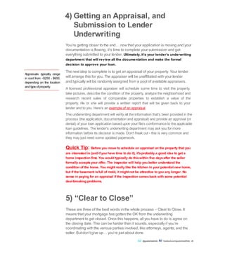 Appraisals typically range
in cost from ~$250 - $600,
depending on the location
and type of property.
4) Getting an Appraisal, and
Submission to Lender
Underwriting
You’re getting closer to the end… now that your application is moving and your
documentation is flowing, it’s time to complete your submission and get
everything submitted to your lender. Ultimately, it’s your lender’s underwriting
department that will review all the documentation and make the formal
decision to approve your loan.
The next step to complete is to get an appraisal of your property. Your lender
will arrange this for you. The appraiser will be unaffiliated with your lender
and typically will be randomly assigned from a pool of available appraisers.
A licensed professional appraiser will schedule some time to visit the property,
take pictures, describe the condition of the property, analyze the neighborhood and
research recent sales of comparable properties to establish a value of the
property. He or she will provide a written report that will be given back to your
lender and to you. Here's an example of an appraisal.
The underwriting department will verify all the information that's been provided in the
process (the application, documentation and appraisal) and provide an approval (or
denial) of your loan application based upon your file's conformance to the applicable
loan guidelines. The lender's underwriting department may ask you for more
information before its decision is made. Don't freak out - this is very common and
they may just need some updated paperwork.
Quick Tip: Before you move to schedule an appraisal on the property that you
are interested in (and if you have time to do it), it'sprobably a good idea to get a
home inspection first. You would typically do thiswithin five daysafter the seller
formally acceptsyour offer. The inspector will help you better understand the
condition of the home. You might really like the kitchen in your potential new home,
but if the basement isfull of mold, it might not be attractive to you any longer. No
sense in paying for an appraisal if the inspection comesback with some potential
deal-breaking problems.
5) “Clear to Close”
These are three of the best words in the whole process – Clear to Close. It
means that your mortgage has gotten the OK from the underwriting
department to get closed. Once this happens, all you have to do is agree on
the closing date. This can be harder than it sounds, especially if you’re
coordinating with the various parties involved, like attorneys, agents, and the
seller. But don’t give up… you’re just about done.
@guaranteedrate facebook.com/guaranteedRate 20
 