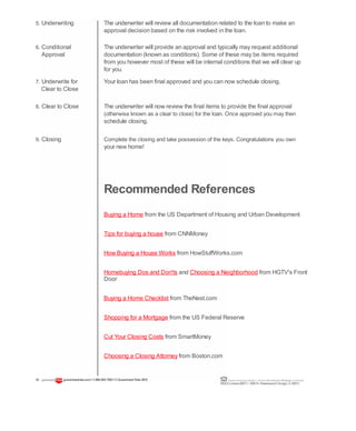 5. Underwriting The underwriter will review all documentation related to the loan to make an
approval decision based on the risk involved in the loan.
6. Conditional The underwriter will provide an approval and typically may request additional
Approval documentation (known as conditions). Some of these may be items required
from you however most of these will be internal conditions that we will clear up
for you.
7. Underwrite for Your loan has been final approved and you can now schedule closing.
Clear to Close
8. Clear to Close The underwriter will now review the final items to provide the final approval
(otherwise known as a clear to close) for the loan. Once approved you may then
schedule closing.
9. Closing Complete the closing and take possession of the keys. Congratulations you own
your new home!
Recommended References
Buying a Home from the US Department of Housing and Urban Development
Shopping for a Mortgage from the US Federal Reserve
23 guaranteedrate.coml 1-866-943-7283l ©Guaranteed Rate2012 Equal Housing Lender | Illinois Residential Mortgage Licensee
NMLSLicense#2611| 3940N. RavenswoodChicago, IL60613
Tips for buying a house from CNNMoney
How Buying a House Works from HowStuffWorks.com
Homebuying Dos and Don'ts and Choosing a Neighborhood from HGTV's Front
Door
Buying a Home Checklist from TheNest.com
Cut Your Closing Costs from SmartMoney
Choosing a Closing Attorney from Boston.com
 
