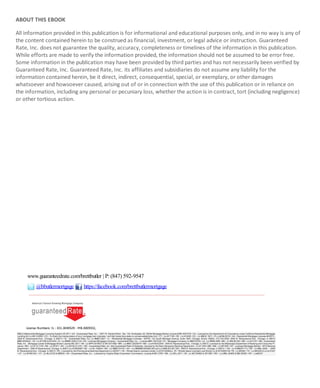 ABOUT THIS EBOOK
All information provided in this publication is for informational and educational purposes only, and in no way is any of
the content contained herein to be construed as financial, investment, or legal advice or instruction. Guaranteed
Rate, Inc. does not guarantee the quality, accuracy, completeness or timelines of the information in this publication.
While efforts are made to verify the information provided, the information should not be assumed to be error free.
Some information in the publication may have been provided by third parties and has not necessarily been verified by
Guaranteed Rate, Inc. Guaranteed Rate, Inc. its affiliates and subsidiaries do not assume any liability for the
information contained herein, be it direct, indirect, consequential, special, or exemplary, or other damages
whatsoever and howsoever caused, arising out of or in connection with the use of this publication or in reliance on
the information, including any personal or pecuniary loss, whether the action is in contract, tort (including negligence)
or other tortious action.
www.guaranteedrate.com/brettbutler | P:(847) 592-9547
@bbutlermortgage https://facebook.com/brettbutlermortgage
License Numbers: IL - 031.0040529 - MB.0005932,
 