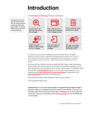 Don't feel like you have to
read this document all at
once. It's meant to help you
at each step of the mort-
gage process. So read the
sections as you move from
one step to the next.
How to shop for and
get a low cost and low
rate mortgage
What's important to
lenders in order to qualify
you for a mortgage
What credit scores are
and why they're important
in the mortgage process
What documents are
involved in getting a
mortgage
The Dos and Don'ts before
applying for a mortgage
The steps and timeline
for getting a mortgage
and buying a home
Our goal is to arm you with knowledge and provide insight into the mortgage
process so that it's easy to understand and jargon-free so that you can focus on
more important things, like finding a neighborhood that's right for you, choosing
your furniture for your new house, or what color to paint the walls in your new
kitchen.
We hope that you find this document useful and that it helps make purchasing
a new home more exciting and fun. If you have any questions that pop to mind
after reading this, you can call one of our Home Loan Experts at 1-866-934-7283,
visit our site at GuaranteedRate.com or you can post your questions on our
Facebook page (http://facebook.com/guaranteedRate) or tweet them to us
@GuaranteedRate. We'd love to hear from you.
We wish you the best of luck finding the home of your dreams!
The Guaranteed Rate Team
Introduction
Guaranteed Rate, Inc. is The Home Purchase Experts at Guaranteed Rate have helped hundreds of
thousands of people with Life's Biggest Purchase® and provided more than $50 billion in home loans since
2000. With more than 155 offices and licensedin all 50 states, and Washington, D.C. we assist customers the
way they want - face-to-face, over thephoneor online. Visit GuaranteedRate.comor call us at 1-866-934-7283
for moreinformation.
@guaranteedrate facebook.com/guaranteedRate
In "Demystifying the Mortgage Process" you'll learn:
SM
 