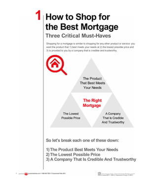 1 How to Shop for
the Best Mortgage
Three Critical Must-Haves
Shopping for a mortgage is similar to shopping for any other product or service: you
want the product that 1) best meets your needs at 2) the lowest possible price and
3) is provided to you by a company that is credible and trustworthy.
The Product
That Best Meets
Your Needs
The Right
Mortgage
The Lowest A Company
Possible Price That Is Credible
And Trustworthy
So let's break each one of these down:
1)The Product Best Meets Your Needs
2)The Lowest Possible Price
3) A Company That Is Credible And Trustworthy
1 guaranteedrate.coml 1-866-943-7283l ©Guaranteed Rate2012 Equal Housing Lender | Illinois Residential Mortgage Licensee
NMLSLicense#2611| 3940N. RavenswoodChicago, IL60613
 