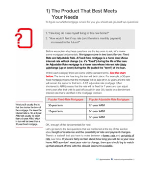 What you'll usually find is
that the shorter the term of
the mortgage, the lower the
interest rate is. So a 3-year
ARM will usually be lower
than a 5-year ARM, which
in turn will be lower than a
30-year fixed mortgage.
1) The Product That Best Meets
Your Needs
To figure out which mortgage is best for you, you should ask yourself two questions:
1. "How long do I see myself living in this new home?"
2. "How would I feel if my rate (and therefore monthly payment)
increased in the future?"
Before we explain why these questions are the key ones to ask, let's review
some mortgage fundamentals. Mortgages come in two basic flavors:Fixed
Rate and Adjustable Rate. AFixed Rate mortgage is a home loan whose
interest rate will not change (i.e. it's "fixed") during the life of the loan.
An Adjustable Rate mortgage is a home loan whose interest rate likely
willchange (up or down) during the life (called the "term") of the loan.
Within each category there are some pretty standard terms. See the chart
below. The terms are how long the loan will be in place. For example, a 30-year
fixed mortgage means that the mortgage will be paid off in 30 years and the rate
will remain the same for that term. A 7/1 adjustable rate mortgage (often
shortened to ARM) means that the rate will be fixed for 7 years and can adjust
every year after that until it's paid off (usually in year 30), based on a benchmark
interest rate that's identified in the mortgage contract.
Popular Fixed-Rate Mortgages Popular Adjustable Rate Mortgages
30-year term 7/1-year ARM
15-year term 5/1-year ARM
3/1-year ARM
OK, enough of the fundamentals for now.
Let's go back to the two questions that we mentioned at the top of this section
about length of residence and the possibilityof rate and payment changes.
There's a tradeoff that you have to make between a lower rate and certainty of
rate over time. If you are fairly certain about how long you will be in your new
home AND you don't want your rate to change, then you should try to match
up that amount of time with the closest loan termavailable.
@guaranteedrate facebook.com/guaranteedRate 2
 