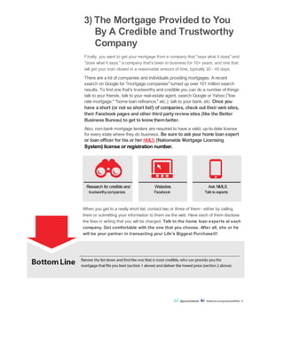 3) The Mortgage Provided to You
By A Credible and Trustworthy
Company
Finally, you want to get your mortgage from a company that "says what it does" and
"does what it says," a company that's been in business for 10+ years, and one that
will get your loan closed in a reasonable amount of time, typically 30 - 45 days.
There are a lot of companies and individuals providing mortgages. A recent
search on Google for "mortgage companies" turned up over 101 million search
results. To find one that's trustworthy and credible you can do a number of things:
talk to your friends, talk to your real-estate agent, search Google or Yahoo ("low
rate mortgage," "home loan refinance," etc.), talk to your bank, etc. Once you
have a short (or not so short list!) of companies, check out their web sites,
their Facebook pages and other third partyreviewsites (like the Better
Business Bureau) to get to knowthembetter.
Also, non-bank mortgage lenders are required to have a valid, up-to-date license
for every state where they do business. Be sure to ask your home loan expert
or loan officer for his or her NMLS (Nationwide Mortgage Licensing
System) license or registration number.
trustworthycompanies Facebook Talk to experts
When you get to a really short list, contact two or three of them - either by calling
them or submitting your information to them via the web. Have each of them disclose
the fees in writing that you will be charged. Talk to the home loan experts at each
company. Get comfortable with the one that you choose. After all, she or he
will be your partner in transacting your Life's Biggest Purchase®!
Bottom Line Narrow the list down and find the one that is most credible, who can provide you the
mortgage that fits you best (section 1 above) and deliver the lowest price (section 2 above).
@guaranteedrate facebook.com/guaranteedRate 6
Research for credible and Websites Ask NMLS
 