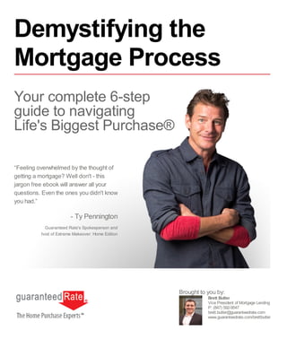 “Feeling overwhelmed by the thought of
getting a mortgage? Well don't - this
jargon free ebook will answer all your
questions. Even the ones you didn't know
you had.”
- Ty Pennington
Guaranteed Rate's Spokesperson and
host of Extreme Makeover: Home Edition
Brett Butler
Vice President of Mortgage Lending
P: (847) 592-9547
brett.butler@guaranteedrate.com
www.guaranteedrate.com/brettbutler
Brought to you by:
Demystifying the
Mortgage Process
Your complete 6-step
guide to navigating
Life's Biggest Purchase®
 