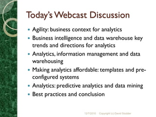 Today’s Webcast Discussion
   Agility: business context for analytics
   Business intelligence and data warehouse key
    trends and directions for analytics
   Analytics, information management and data
    warehousing
   Making analytics affordable: templates and pre-
    configured systems
   Analytics: predictive analytics and data mining
   Best practices and conclusion


                         12/7/2010   Copyright (c) David Stodder
 