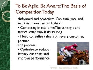 To Be Agile, Be Aware: The Basis of
Competition Today
 •Informed and proactive: Can anticipate and
 react in a coordinated fashion
 • Competing in real time: The strategic and
 tactical edge only lasts so long
 • Need to realize value from every customer,
 partner
 and process
 • Optimize to reduce
 latency, cut costs and
 improve performance

                      12/7/2010   Copyright (c) David Stodder
 
