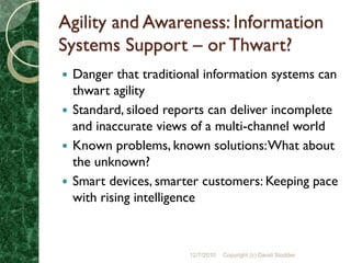 Agility and Awareness: Information
Systems Support – or Thwart?
 Danger that traditional information systems can
  thwart agility
 Standard, siloed reports can deliver incomplete
  and inaccurate views of a multi-channel world
 Known problems, known solutions: What about
  the unknown?
 Smart devices, smarter customers: Keeping pace
  with rising intelligence



                      12/7/2010   Copyright (c) David Stodder
 