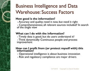 Business Intelligence and Data
Warehouse: Success Factors
How good is the information?
 - Accuracy and quality; need it now, but need it right
 - Comprehensiveness; all relevant sources included? In search
of the single view

What can I do with the information?
 - Timely data is good, but do users understand it?
 - Think dynamically: Continuous people and process
improvement

How can I profit from (or protect myself with) this
information?
 - Operational intelligence is about business innovation
 - Risk and regulatory compliance are major drivers



                             12/7/2010   Copyright (c) David Stodder
 