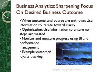 Business Analytics: Sharpening Focus
On Desired Business Outcome
 • When outcome, and course are unknown: Use
 information to iterate toward clarity
 • Optimization: Use information to ensure no
 steps are wasted
 • Monitor and measure progress using BI and
 performance
 management
 • Example: customer
 loyalty tracking


                    12/7/2010   Copyright (c) David Stodder
 