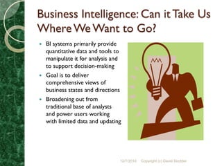Business Intelligence: Can it Take Us
Where We Want to Go?
   BI systems primarily provide
    quantitative data and tools to
    manipulate it for analysis and
    to support decision-making
   Goal is to deliver
    comprehensive views of
    business states and directions
   Broadening out from
    traditional base of analysts
    and power users working
    with limited data and updating




                                 12/7/2010   Copyright (c) David Stodder
 