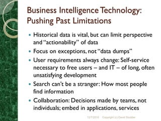 Business Intelligence Technology:
Pushing Past Limitations
   Historical data is vital, but can limit perspective
    and “actionability” of data
   Focus on exceptions, not “data dumps”
   User requirements always change: Self-service
    necessary to free users – and IT – of long, often
    unsatisfying development
   Search can’t be a stranger: How most people
    find information
   Collaboration: Decisions made by teams, not
    individuals; embed in applications, services
                          12/7/2010   Copyright (c) David Stodder
 