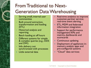 From Traditional to Next-
Generation Data Warehousing
•   Serving small, internal user              Real-time analytics to improve
    communities                                customer, partner service;
•   Built around extraction,                   real-time event alerting
    transformation and loading                ETL, MDM and federated
    (ETL)                                      information integration
•   Historical analysis and                   Support for performance
    reporting                                  management KPIs and
•   Batch loading at off hours                 metrics, dashboards and
•   Different systems for simple               scorecards
    & complex queries (e.g., ODS              Continuous updating
    and DW)‫‏‬                                  Deployment of appliances in-
•   Info delivery not                          memory analytic apps and
    synchronized with processes                pre-configured systems
   Little external data                      “Cloud” data services




                                   12/7/2010   Copyright (c) David Stodder
 