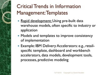 Critical Trends in Information
Management: Templates
 Rapid development: Using pre-built data
  warehouse models, often specific to industry or
  application
 Models and templates to improve consistency
  of implementation
 Example: IBM Delivery Accelerators: e.g., retail-
  specific template, dashboard and workbench
  accelerators, data models, development tools,
  processes, predictive modeling


                       12/7/2010   Copyright (c) David Stodder
 