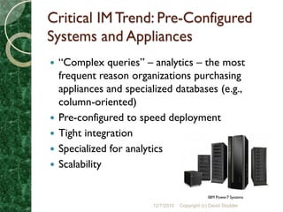 Critical IM Trend: Pre-Configured
Systems and Appliances
   “Complex queries” – analytics – the most
    frequent reason organizations purchasing
    appliances and specialized databases (e.g.,
    column-oriented)
   Pre-configured to speed deployment
   Tight integration
   Specialized for analytics
   Scalability

                                                  IBM Power7 Systems

                         12/7/2010   Copyright (c) David Stodder
 