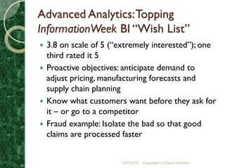 Advanced Analytics: Topping
InformationWeek BI “Wish List”
 3.8 on scale of 5 (“extremely interested”); one
  third rated it 5
 Proactive objectives: anticipate demand to
  adjust pricing, manufacturing forecasts and
  supply chain planning
 Know what customers want before they ask for
  it – or go to a competitor
 Fraud example: Isolate the bad so that good
  claims are processed faster


                      12/7/2010   Copyright (c) David Stodder
 