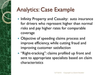 Analytics: Case Example
 Infinity Property and Casualty: auto insurance
  for drivers who represent higher than normal
  risks and pay higher rates for comparable
  coverage
 Objective of speeding claims process and
  improve efficiency, while cutting fraud and
  improving customer satisfaction
 “Right-tracking”: claims profiled up front and
  sent to appropriate specialists based on claim
  characteristics

                       12/7/2010   Copyright (c) David Stodder
 