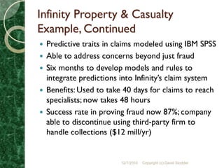 Infinity Property & Casualty
Example, Continued
   Predictive traits in claims modeled using IBM SPSS
   Able to address concerns beyond just fraud
   Six months to develop models and rules to
    integrate predictions into Infinity’s claim system
   Benefits: Used to take 40 days for claims to reach
    specialists; now takes 48 hours
   Success rate in proving fraud now 87%; company
    able to discontinue using third-party firm to
    handle collections ($12 mill/yr)


                          12/7/2010   Copyright (c) David Stodder
 
