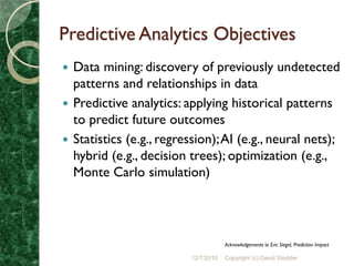 Predictive Analytics Objectives
 Data mining: discovery of previously undetected
  patterns and relationships in data
 Predictive analytics: applying historical patterns
  to predict future outcomes
 Statistics (e.g., regression); AI (e.g., neural nets);
  hybrid (e.g., decision trees); optimization (e.g.,
  Monte Carlo simulation)




                                      Acknowledgements to Eric Siegel, Prediction Impact

                          12/7/2010   Copyright (c) David Stodder
 