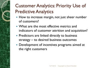 Customer Analytics: Priority Use of
Predictive Analytics
 How to increase margin, not just sheer number
  of customers?
 What are the most effective metrics and
  indicators of customer attrition and acquisition?
 Predictors are linked directly to business
  strategy – to desired business outcomes
 Development of incentives programs aimed at
  the right customers



                       12/7/2010   Copyright (c) David Stodder
 