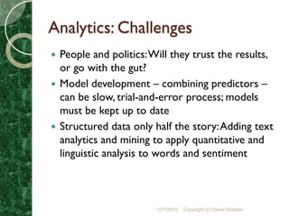 Analytics: Challenges
 People and politics: Will they trust the results,
  or go with the gut?
 Model development – combining predictors –
  can be slow, trial-and-error process; models
  must be kept up to date
 Structured data only half the story: Adding text
  analytics and mining to apply quantitative and
  linguistic analysis to words and sentiment



                        12/7/2010   Copyright (c) David Stodder
 