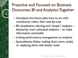 Proactive and Focused on Business
Outcomes: BI and Analytics Together
  Anticipate the future, plan how to act with
   consistency rather than case-by-case
  BI: visualization, alerting and “simple” analytics –
   backed by more advanced analytics – to make
   information actionable
  Linking performance management to analytics
  Spreadsheets: Either making them more useful,
   or replacing them with better tools


                          12/7/2010   Copyright (c) David Stodder
 