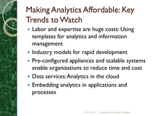 Making Analytics Affordable: Key
Trends to Watch
   Labor and expertise are huge costs: Using
    templates for analytics and information
    management
   Industry models for rapid development
   Pre-configured appliances and scalable systems
    enable organizations to reduce time and cost
   Data services: Analytics in the cloud
   Embedding analytics in applications and
    processes


                        12/7/2010   Copyright (c) David Stodder
 