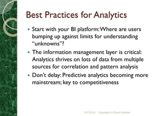 Best Practices for Analytics
 Start with your BI platform: Where are users
  bumping up against limits for understanding
  “unknowns”?
 The information management layer is critical:
  Analytics thrives on lots of data from multiple
  sources for correlation and pattern analysis
 Don’t delay: Predictive analytics becoming more
  mainstream; key to competitiveness



                      12/7/2010   Copyright (c) David Stodder
 