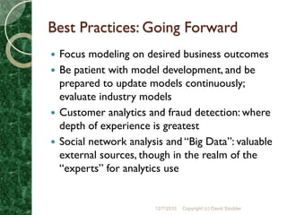 Best Practices: Going Forward
 Focus modeling on desired business outcomes
 Be patient with model development, and be
  prepared to update models continuously;
  evaluate industry models
 Customer analytics and fraud detection: where
  depth of experience is greatest
 Social network analysis and “Big Data”: valuable
  external sources, though in the realm of the
  “experts” for analytics use


                       12/7/2010   Copyright (c) David Stodder
 