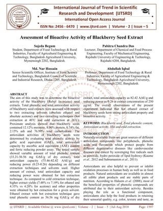 @ IJTSRD | Available Online @ www.ijtsrd.com
ISSN No: 2456
International
Research
Assessment of Bioactive Activity of Blackberry Seed Extract
Sajeda Begum
Student, Department of Food Technology
Industries, Faculty of Agricultural Engineering &
Technology, Bangladesh Agricultural University,
Mymensingh 2202, Bangladesh
Md. Nur Hossain
Senior Scientific Officer, Institute of Food Science
and Technology, Bangladesh Council of Scientific
and Industrial Research, Dhaka 1205, Bangladesh
ABSTRACT
The aim of this study was to determine the
activity of the blackberry (Rubus laciniatus
extracts. Total phenolic and total antioxidant activity
of blackberry seed extracts were assessed with respect
to two extracting solvents (absolute ethanol and
absolute acetone) and two extracting techniques (hot
extraction at 40˚C and cold extraction at 26
Proximate analysis showed that blackberry seeds
contained 12.12% moisture, 8.00% protein, 0.74% fat,
2.15% ash and 76.99% total carbohydrate. The
antioxidant activities of blackberry seeds
determined by evaluating total phenolic activity by
gallic acid equivalent (GAE), total antioxidant
capacity by ascorbic acid equivalent (AAE) content
and ferric reducing powder assay. The tested sample
showed variable amount of total phenolic content
(33.21-56.56 mg GAE/g of dry extract), total
antioxidant capacity (75.46-82.42
reducing power (0.23-0.26) depending on different
extraction techniques and solvents used. Higher
amount of extract, total antioxidant capacity and
reducing power were obtained for hot extraction
technique. As compared to cold extraction technique
higher extract yields (7.48% vs 7.19% for ethanol and
4.35% vs 4.28% for acetone) and other properties
were obtained by hot extraction for a given solvent
Ethanol extract with hot extraction technique
total phenolic content as 56.56 mg GAE/g of dry
@ IJTSRD | Available Online @ www.ijtsrd.com | Volume – 2 | Issue – 5 | Jul-Aug 2018
ISSN No: 2456 - 6470 | www.ijtsrd.com | Volume
International Journal of Trend in Scientific
Research and Development (IJTSRD)
International Open Access Journal
Assessment of Bioactive Activity of Blackberry Seed Extract
Student, Department of Food Technology & Rural
Industries, Faculty of Agricultural Engineering &
cultural University,
, Bangladesh.
Pabitra Chandra Das
Lecturer, Department of Chemical and Food Process
Engineering, Faculty of Mechanical Engineering,
Rajshahi University of Engineering & Technology,
Rajshahi 6204, Bangladesh
Institute of Food Science
and Technology, Bangladesh Council of Scientific
, Bangladesh.
Abdullah Iqbal
Professor, Department of Food Technology
Industries, Faculty of Agricultural Engineering &
Technology, Bangladesh Agri
Mymensingh 2202,
The aim of this study was to determine the bioactive
laciniatus) seed
extracts. Total phenolic and total antioxidant activity
assessed with respect
to two extracting solvents (absolute ethanol and
g techniques (hot
C and cold extraction at 26˚C).
Proximate analysis showed that blackberry seeds
contained 12.12% moisture, 8.00% protein, 0.74% fat,
2.15% ash and 76.99% total carbohydrate. The
activities of blackberry seeds were
total phenolic activity by
total antioxidant
(AAE) content
. The tested sample
showed variable amount of total phenolic content
E/g of dry extract), total
82.42 AAE/g) and
0.26) depending on different
extraction techniques and solvents used. Higher
extract, total antioxidant capacity and
re obtained for hot extraction
As compared to cold extraction technique,
(7.48% vs 7.19% for ethanol and
and other properties
were obtained by hot extraction for a given solvent.
with hot extraction technique gave
total phenolic content as 56.56 mg GAE/g of dry
extract, total antioxidant capacity as 82.42 AAE/g and
reducing power as 0.26 at extract concentration of
µg/ml. The overall observations of the present
experiment indicated that hot ethanol extract of
blackberry seeds have strong antioxidant property and
bioactive activity.
KEYWORD: Blackberry seed, Total phenolic content,
Antioxidant activity, Hot and cold extraction
INTRODUCTION
Naturally available fruits are gre
antioxidant compounds like polyphenols, phenolic
acids and flavonoids which protect people from
different degenerative diseases like cardiovascular
diseases and cancer by scavenging free radicals such
as peroxide, hydro peroxide of
et al., 2012 and Subramanion
Antioxidants are also helpful to prevent or inhibit
oxidation processes in human body as well as in food
products. Natural antioxidants are available in almost
all edible plant products and are stable parts of
nutrition. According to Haleem
the beneficial properties of phenolic compounds are
attributed due to their antioxidant activity. Besides
playing the role as a functional component,
antioxidants also help the food products in retaining
their sensorial quality, e.g. color, texture
Aug 2018 Page: 1597
www.ijtsrd.com | Volume - 2 | Issue – 5
Scientific
(IJTSRD)
International Open Access Journal
Assessment of Bioactive Activity of Blackberry Seed Extract
Pabitra Chandra Das
Lecturer, Department of Chemical and Food Process
Engineering, Faculty of Mechanical Engineering,
Rajshahi University of Engineering & Technology,
, Bangladesh.
Abdullah Iqbal
Department of Food Technology & Rural
Industries, Faculty of Agricultural Engineering &
Technology, Bangladesh Agricultural University,
, Bangladesh.
extract, total antioxidant capacity as 82.42 AAE/g and
at extract concentration of 250
overall observations of the present
indicated that hot ethanol extract of
blackberry seeds have strong antioxidant property and
Blackberry seed, Total phenolic content,
Antioxidant activity, Hot and cold extraction.
Naturally available fruits are great sources of different
antioxidant compounds like polyphenols, phenolic
acids and flavonoids which protect people from
different degenerative diseases like cardiovascular
diseases and cancer by scavenging free radicals such
as peroxide, hydro peroxide of lipid hydroxy (Kaume
et al., 2011).
Antioxidants are also helpful to prevent or inhibit
oxidation processes in human body as well as in food
products. Natural antioxidants are available in almost
all edible plant products and are stable parts of
nutrition. According to Haleem et al. (2008), most of
the beneficial properties of phenolic compounds are
attributed due to their antioxidant activity. Besides
playing the role as a functional component,
antioxidants also help the food products in retaining
their sensorial quality, e.g. color, texture and taste, as
 